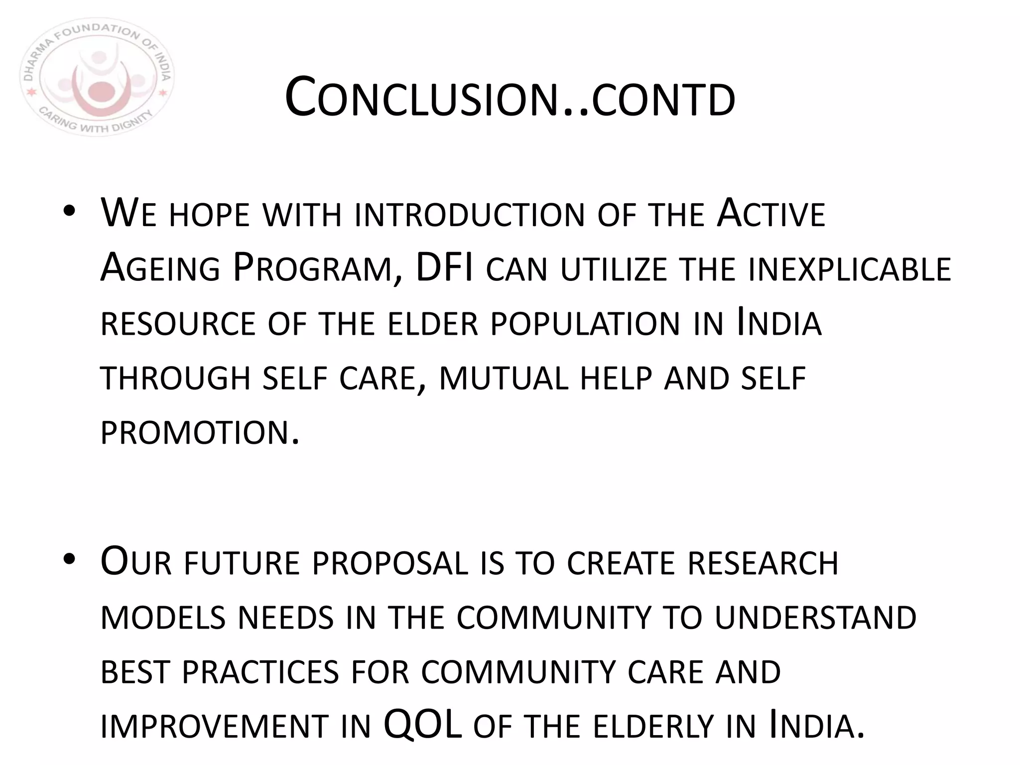 CONCLUSION..CONTD
• WE HOPE WITH INTRODUCTION OF THE ACTIVE
AGEING PROGRAM, DFI CAN UTILIZE THE INEXPLICABLE
RESOURCE OF THE ELDER POPULATION IN INDIA
THROUGH SELF CARE, MUTUAL HELP AND SELF
PROMOTION.
• OUR FUTURE PROPOSAL IS TO CREATE RESEARCH
MODELS NEEDS IN THE COMMUNITY TO UNDERSTAND
BEST PRACTICES FOR COMMUNITY CARE AND
IMPROVEMENT IN QOL OF THE ELDERLY IN INDIA.
 