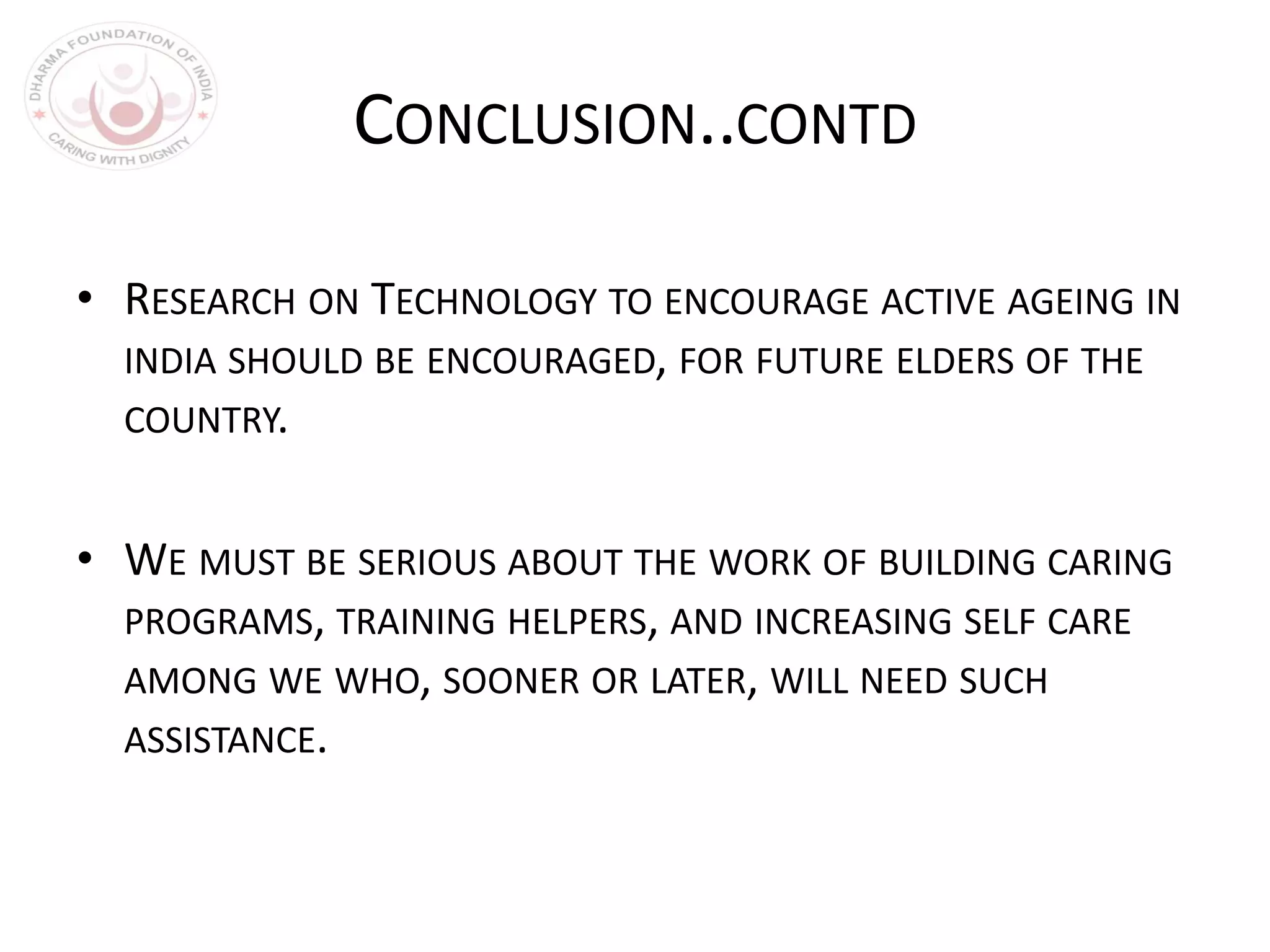 CONCLUSION..CONTD
• RESEARCH ON TECHNOLOGY TO ENCOURAGE ACTIVE AGEING IN
INDIA SHOULD BE ENCOURAGED, FOR FUTURE ELDERS OF THE
COUNTRY.
• WE MUST BE SERIOUS ABOUT THE WORK OF BUILDING CARING
PROGRAMS, TRAINING HELPERS, AND INCREASING SELF CARE
AMONG WE WHO, SOONER OR LATER, WILL NEED SUCH
ASSISTANCE.
 