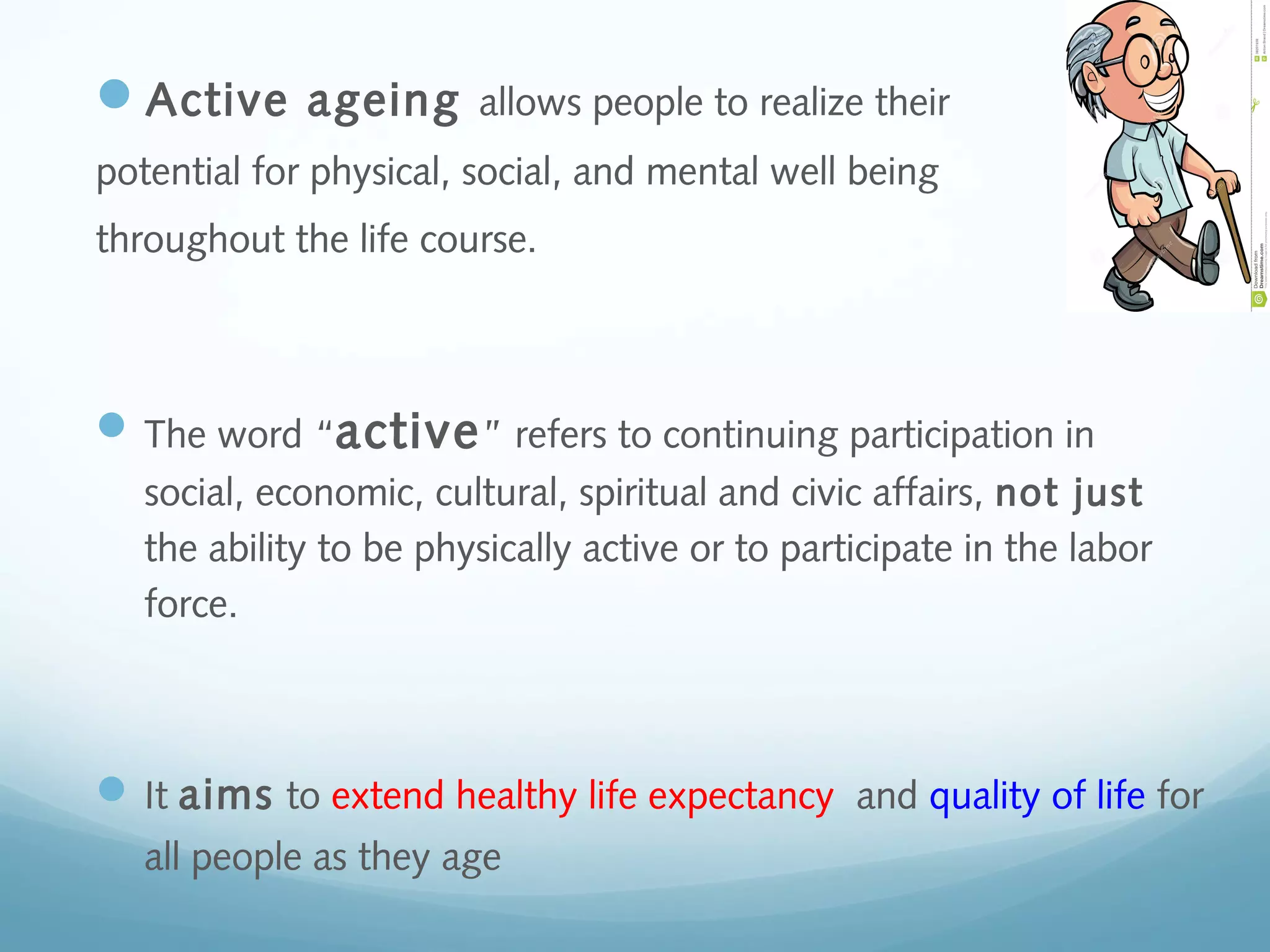 Active ageing allows people to realize their
potential for physical, social, and mental well being
throughout the life course.
The word “active” refers to continuing participation in
social, economic, cultural, spiritual and civic affairs, not just
the ability to be physically active or to participate in the labor
force.
It aims to extend healthy life expectancy and quality of life for
all people as they age
 