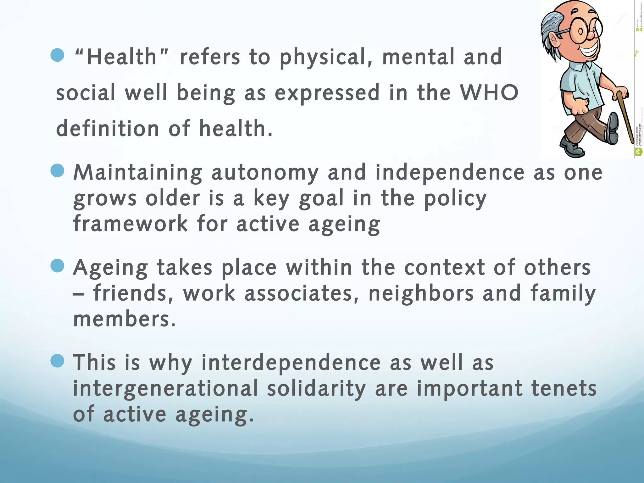 “Health” refers to physical, mental and
social well being as expressed in the WHO
definition of health.
Maintaining autonomy and independence as one
grows older is a key goal in the policy
framework for active ageing
Ageing takes place within the context of others
– friends, work associates, neighbors and family
members.
This is why interdependence as well as
intergenerational solidarity are important tenets
of active ageing.
 