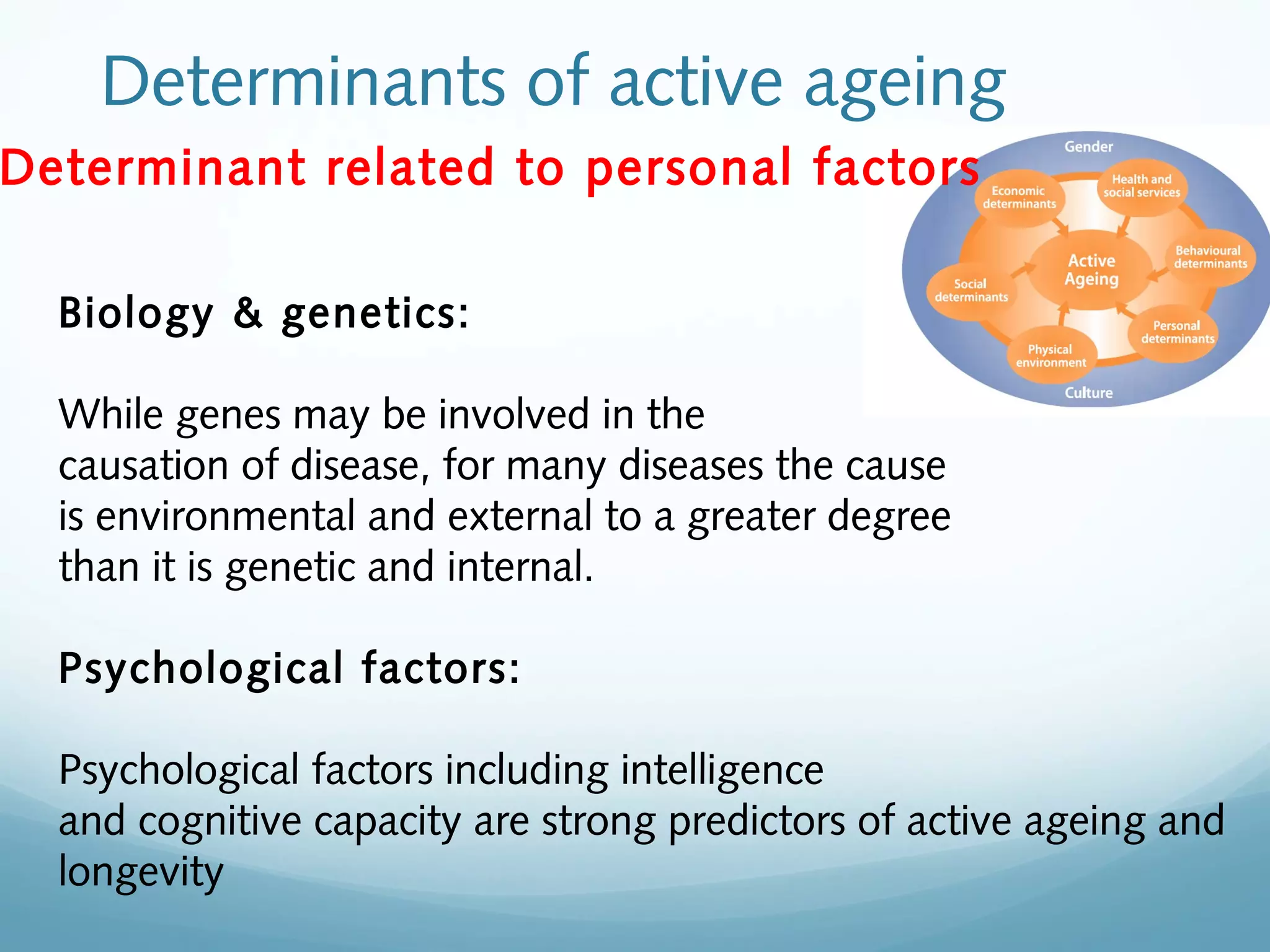 Determinants of active ageing
Determinant related to personal factors
Biology & genetics:
While genes may be involved in the
causation of disease, for many diseases the cause
is environmental and external to a greater degree
than it is genetic and internal.
Psychological factors:
Psychological factors including intelligence
and cognitive capacity are strong predictors of active ageing and
longevity
 