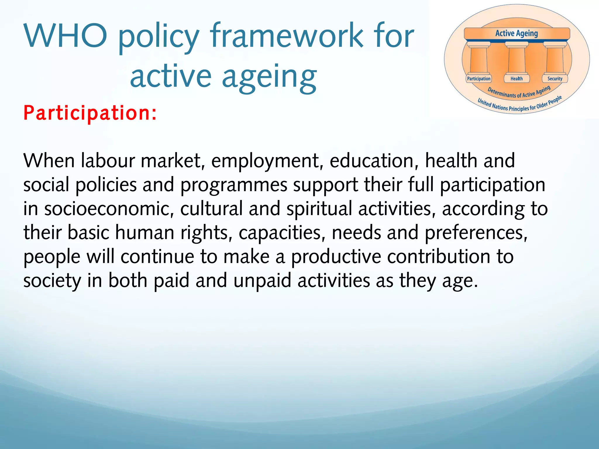 WHO policy framework for
active ageing
Participation:
When labour market, employment, education, health and
social policies and programmes support their full participation
in socioeconomic, cultural and spiritual activities, according to
their basic human rights, capacities, needs and preferences,
people will continue to make a productive contribution to
society in both paid and unpaid activities as they age.
 