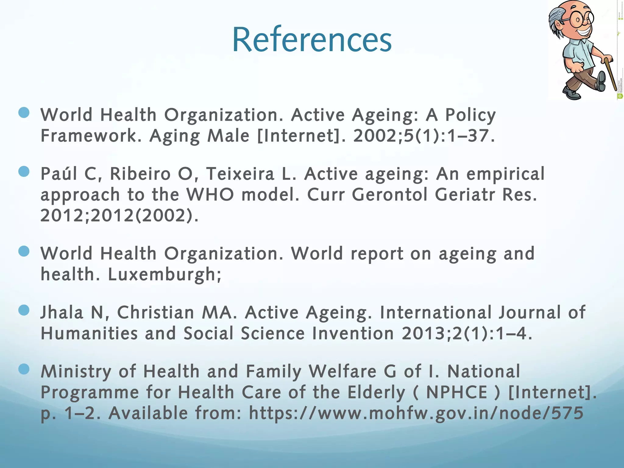 References
 World Health Organization. Active Ageing: A Policy
Framework. Aging Male [Internet]. 2002;5(1):1–37.
 Paúl C, Ribeiro O, Teixeira L. Active ageing: An empirical
approach to the WHO model. Curr Gerontol Geriatr Res.
2012;2012(2002).
 World Health Organization. World report on ageing and
health. Luxemburgh;
 Jhala N, Christian MA. Active Ageing. International Journal of
Humanities and Social Science Invention 2013;2(1):1–4.
 Ministry of Health and Family Welfare G of I. National
Programme for Health Care of the Elderly ( NPHCE ) [Internet].
p. 1–2. Available from: https://www.mohfw.gov.in/node/575
 