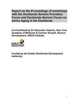 Report on the Proceedings of workshops
with the Docklands Seniors Providers
Forum and Docklands Seniors Forum on
Active Aging in the Docklands


Co-Facilitated by Dr Alexander Kalache, New York
Academy of Medicine & Cormac Russell, Nurture
Development, ABCD Institute.




Funded by the Dublin Docklands Development
Authority.




                                               1
 