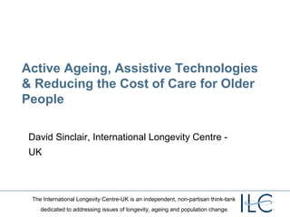 Active Ageing, Assistive Technologies
& Reducing the Cost of Care for Older
People

 David Sinclair, International Longevity Centre -
 UK



 The International Longevity Centre-UK is an independent, non-partisan think-tank
    dedicated to addressing issues of longevity, ageing and population change.
 