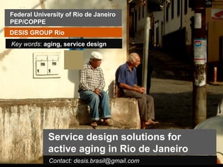Federal University of Rio de Janeiro
PEP/COPPE
DESIS GROUP Rio
Key words: aging, service design




             Service design solutions for
             active aging in Rio de Janeiro
             Contact: desis.brasil@gmail.com
 