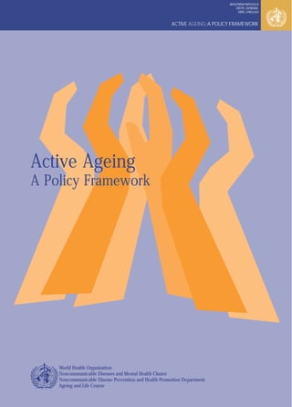 ACTIVE AGEING:A POLICY FRAMEWORK
WHO/NMH/NPH/02.8
DISTR.:GENERAL
ORIG.:ENGLISH
Active Ageing
A Policy Framework
World Health Organization
Noncommunicable Diseases and Mental Health Cluster
Noncommunicable Disease Prevention and Health Promotion Department
Ageing and Life Course
 