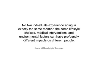 No two individuals experience aging in
exactly the same manner; the same lifestyle
choices, medical interventions, and
environmental factors can have profoundly
different impacts on different people.
Source: USC Davis School of Gerontology
 