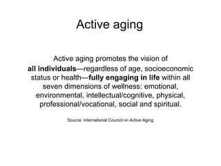 Active aging
Active aging promotes the vision of
all individuals—regardless of age, socioeconomic
status or health—fully engaging in life within all
seven dimensions of wellness: emotional,
environmental, intellectual/cognitive, physical,
professional/vocational, social and spiritual.
Source: International Council on Active Aging
 