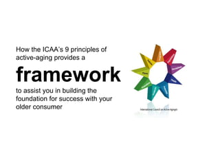 How the ICAA’s 9 principles of
active-aging provides a
framework
to assist you in building the
foundation for success with your
older consumer
 