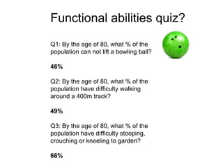 Q1: By the age of 80, what % of the
population can not lift a bowling ball?
46%
Q2: By the age of 80, what % of the
population have difficulty walking
around a 400m track?
49%
Q3: By the age of 80, what % of the
population have difficulty stooping,
crouching or kneeling to garden?
66%
Functional abilities quiz?
 