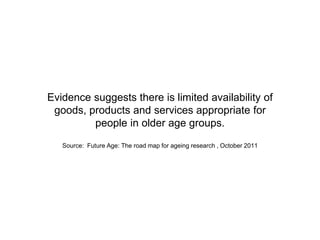Evidence suggests there is limited availability of
goods, products and services appropriate for
people in older age groups.
Source: Future Age: The road map for ageing research , October 2011
 