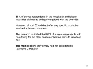 88% of survey respondents in the hospitality and leisure
industries claimed to be highly engaged with the over-65s.
However, almost 62% did not offer any specific product or
service for these consumers.
The research indicated that 82% of survey respondents with
no offering for the older consumer had no plans to introduce
any.
The main reason: they simply had not considered it.
(Barclays Corporate)
62
 