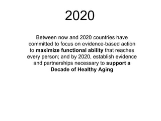 2020
Between now and 2020 countries have
committed to focus on evidence-based action
to maximize functional ability that reaches
every person; and by 2020, establish evidence
and partnerships necessary to support a
Decade of Healthy Aging
 