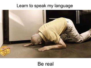 Be real
Learn to speak my language
 