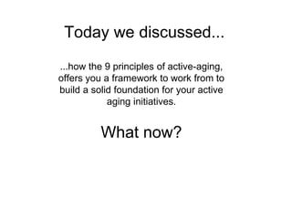 …how the 9 principles of active-aging,
offers you a framework to work from to
build a solid foundation for your active
aging initiatives.
What now?
Today we discussed...
 