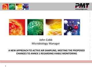 1
www.pmtgb.com
Germany
-
Benelux
T
o
g
e
t
h
e
r
W
e
c
r
e
a
t
e
S
o
l
u
t
i
o
n
s
France
-
Great
Britain
John Cobb
Microbiology Manager
A NEW APPROACH TO ACTIVE AIR SAMPLING, MEETING THE PROPOSED
CHANGES TO ANNEX 1 REGARDING VIABLE MONITORING
 