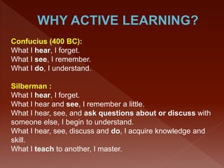 Confucius (400 BC):
What I hear, I forget.
What I see, I remember.
What I do, I understand.
Silberman :
What I hear, I forget.
What I hear and see, I remember a little.
What I hear, see, and ask questions about or discuss with
someone else, I begin to understand.
What I hear, see, discuss and do, I acquire knowledge and
skill.
What I teach to another, I master.
 