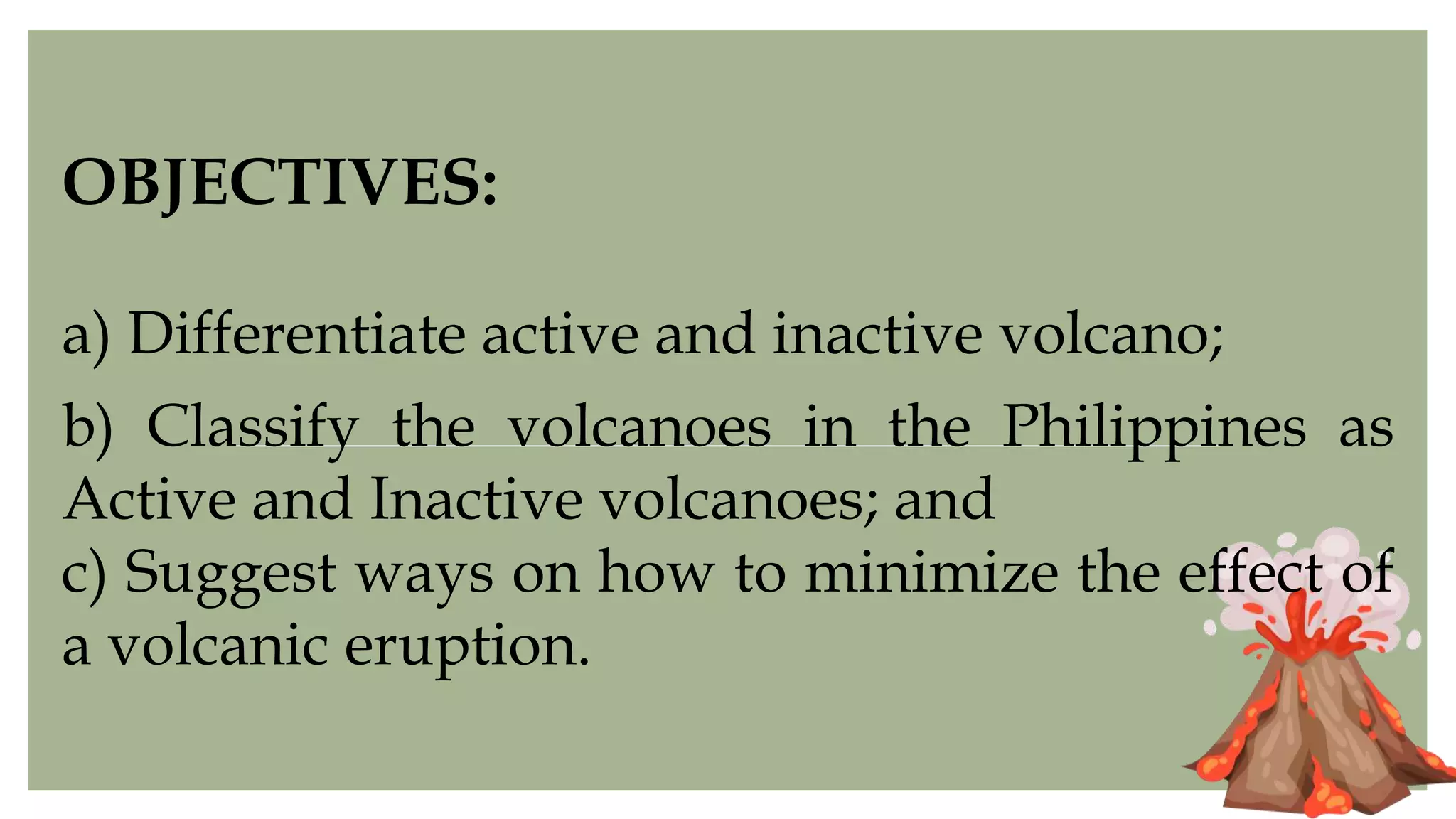 OBJECTIVES:
a) Differentiate active and inactive volcano;
b) Classify the volcanoes in the Philippines as
Active and Inactive volcanoes; and
c) Suggest ways on how to minimize the effect of
a volcanic eruption.
 