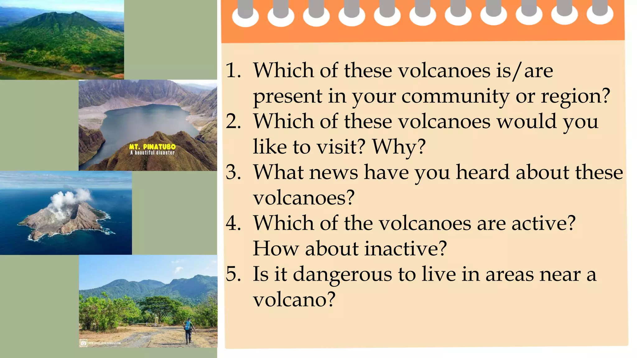 1. Which of these volcanoes is/are
present in your community or region?
2. Which of these volcanoes would you
like to visit? Why?
3. What news have you heard about these
volcanoes?
4. Which of the volcanoes are active?
How about inactive?
5. Is it dangerous to live in areas near a
volcano?
 