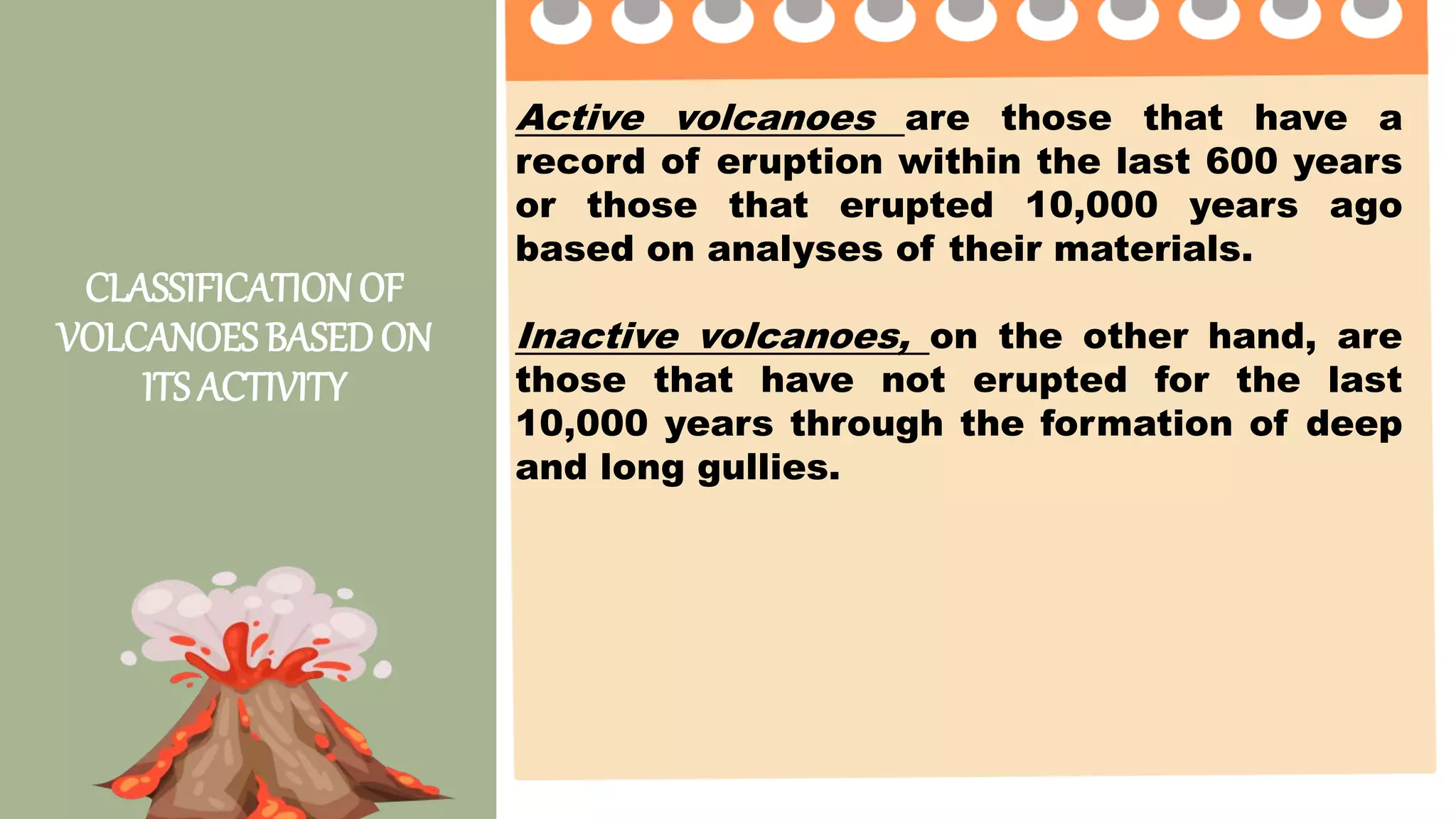 CLASSIFICATIONOF
VOLCANOES BASEDON
ITS ACTIVITY
Active volcanoes are those that have a
record of eruption within the last 600 years
or those that erupted 10,000 years ago
based on analyses of their materials.
Inactive volcanoes, on the other hand, are
those that have not erupted for the last
10,000 years through the formation of deep
and long gullies.
 