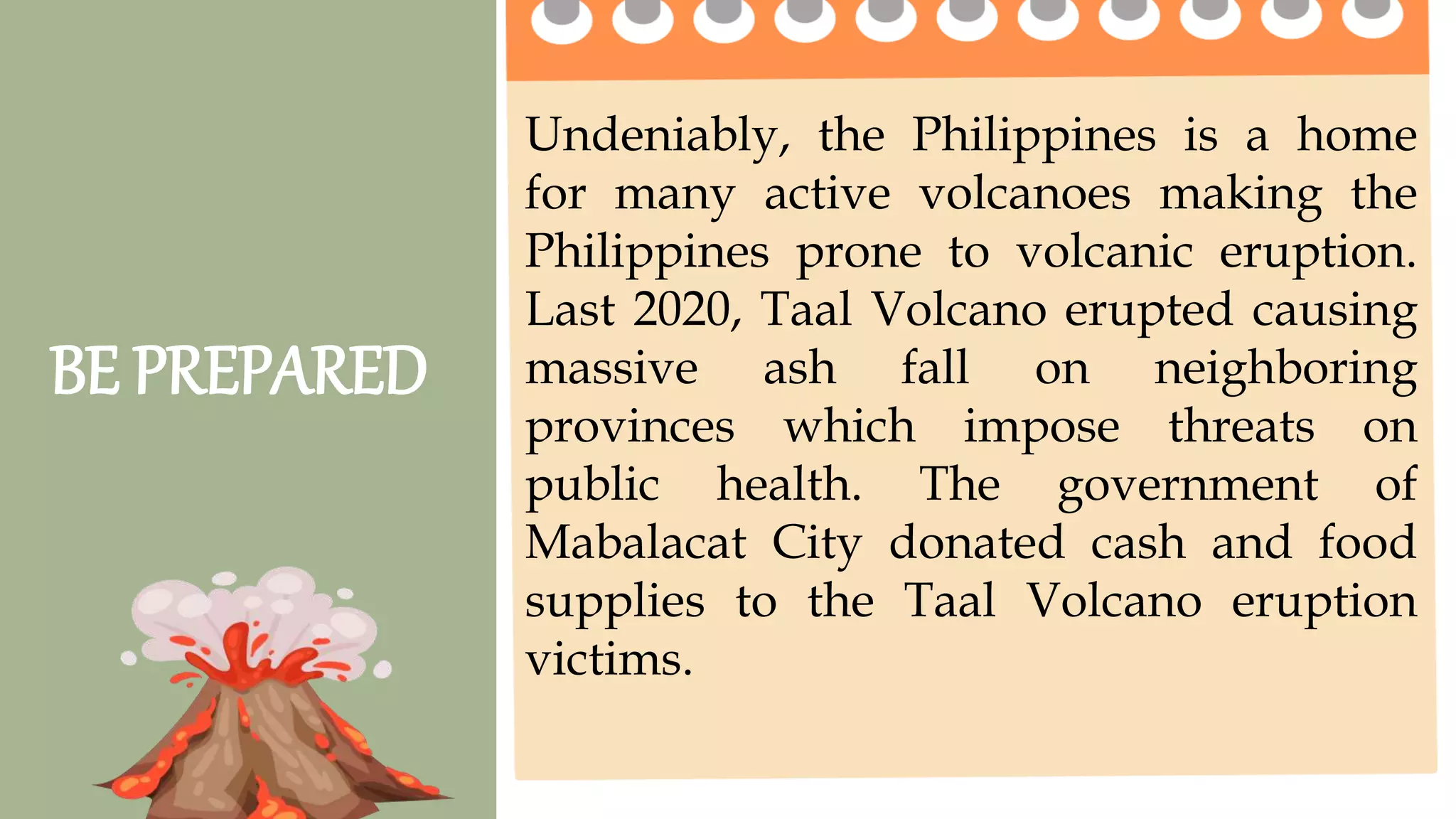 2 pts. 4 pts. 5 pts.
Task Completion
How much of the
task was
completed?
Less than ½ of the
task was completed.
¾ of the task was
completed.
The entire task was
completed.
Accuracy
How much of the
task was done
right?
2 or more questions
were not answered
correctly.
1 question is not
answered correctly.
All questions are
answered correctly.
Group
Collaboration
4 or more members
were not participating
2 -3 members were
not participating
All members
participate on the
given activity.
Presentation The presentation was
not clear and
informative
The presentation
was clear but not
informative
The presentation was
clear and informative.
BE PREPARED
Undeniably, the Philippines is a home
for many active volcanoes making the
Philippines prone to volcanic eruption.
Last 2020, Taal Volcano erupted causing
massive ash fall on neighboring
provinces which impose threats on
public health. The government of
Mabalacat City donated cash and food
supplies to the Taal Volcano eruption
victims.
 