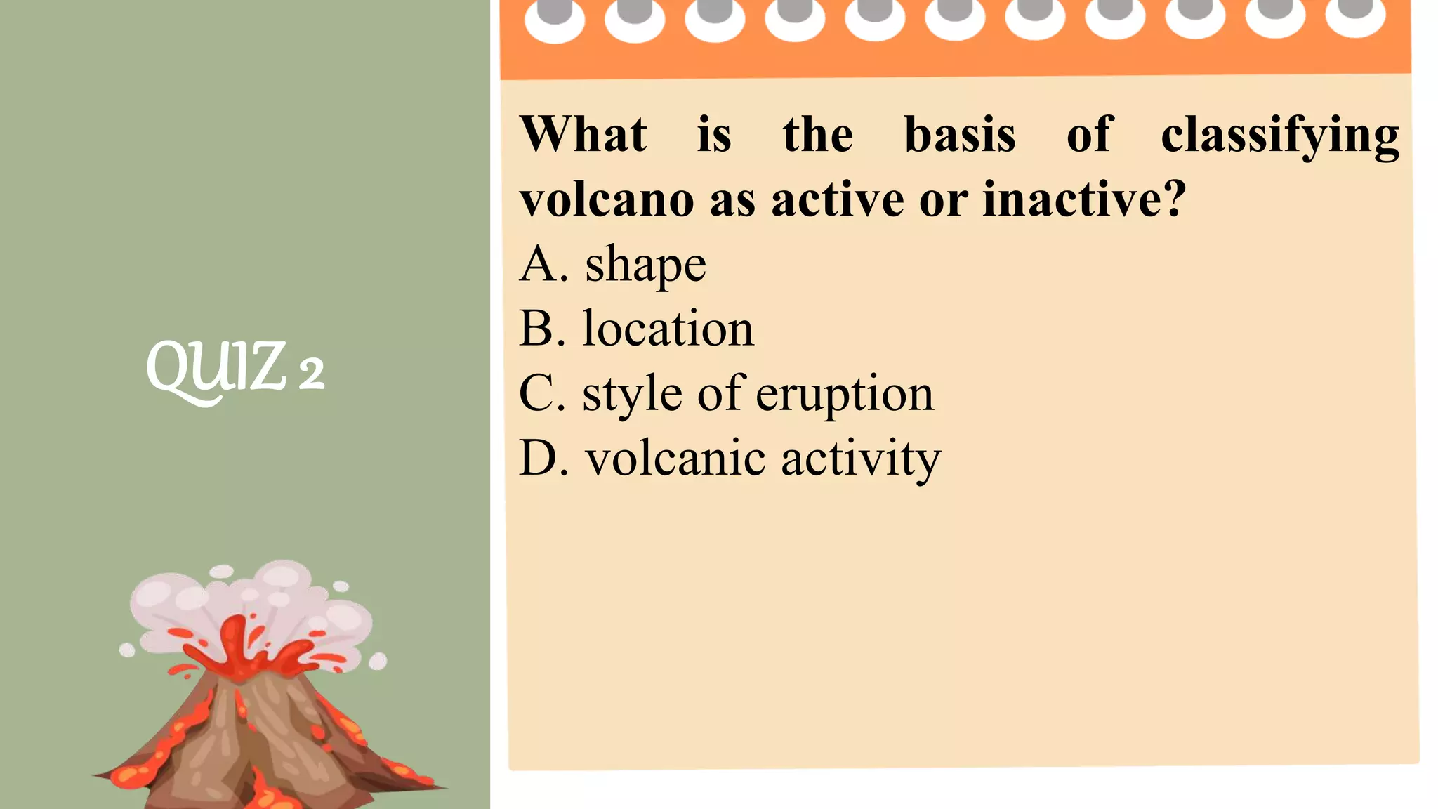 2 pts. 4 pts. 5 pts.
Task Completion
How much of the
task was
completed?
Less than ½ of the
task was completed.
¾ of the task was
completed.
The entire task was
completed.
Accuracy
How much of the
task was done
right?
2 or more questions
were not answered
correctly.
1 question is not
answered correctly.
All questions are
answered correctly.
Group
Collaboration
4 or more members
were not participating
2 -3 members were
not participating
All members
participate on the
given activity.
Presentation The presentation was
not clear and
informative
The presentation
was clear but not
informative
The presentation was
clear and informative.
QUIZ 2
What is the basis of classifying
volcano as active or inactive?
A. shape
B. location
C. style of eruption
D. volcanic activity
 