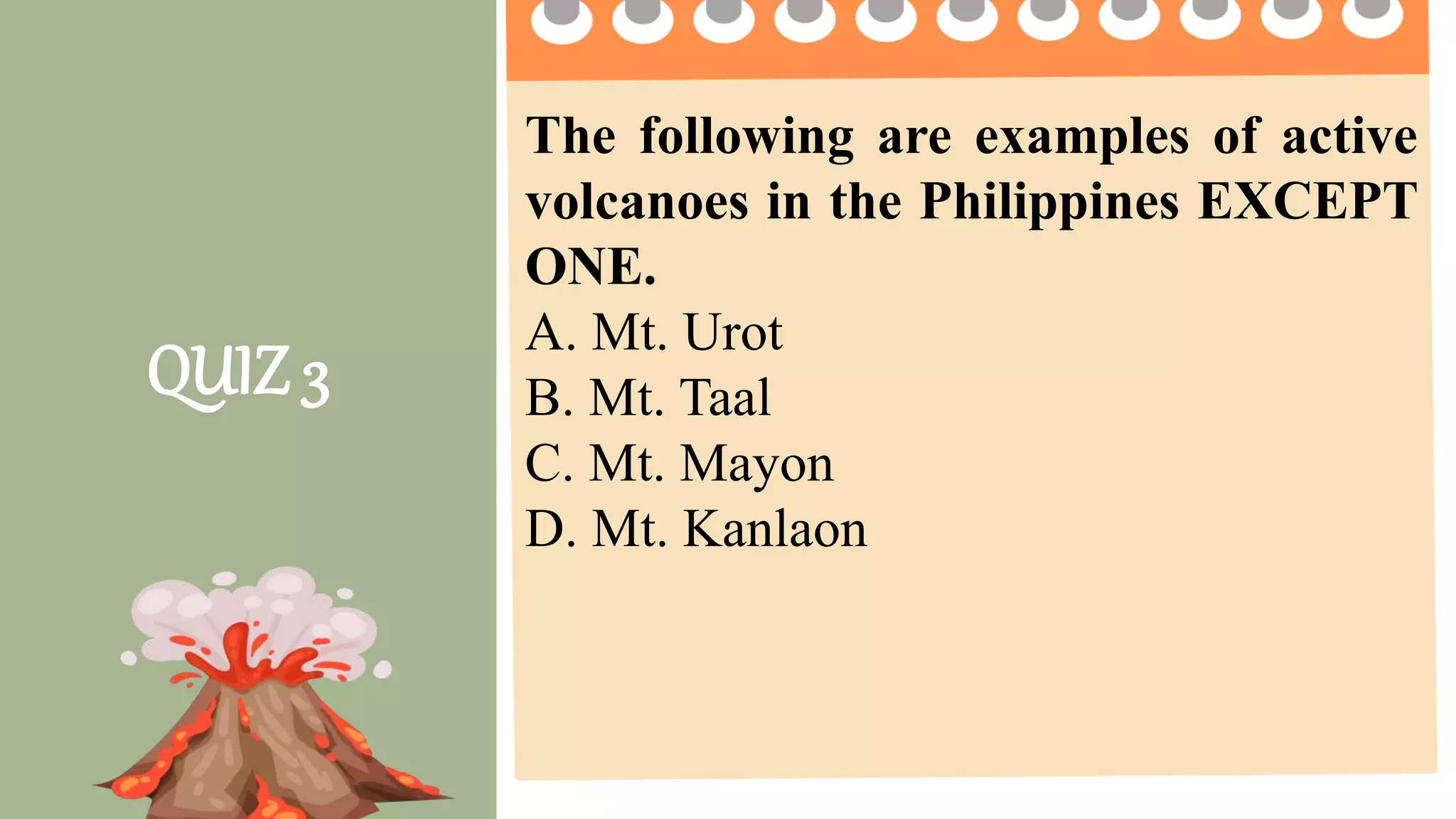 2 pts. 4 pts. 5 pts.
Task Completion
How much of the
task was
completed?
Less than ½ of the
task was completed.
¾ of the task was
completed.
The entire task was
completed.
Accuracy
How much of the
task was done
right?
2 or more questions
were not answered
correctly.
1 question is not
answered correctly.
All questions are
answered correctly.
Group
Collaboration
4 or more members
were not participating
2 -3 members were
not participating
All members
participate on the
given activity.
Presentation The presentation was
not clear and
informative
The presentation
was clear but not
informative
The presentation was
clear and informative.
QUIZ 3
The following are examples of active
volcanoes in the Philippines EXCEPT
ONE.
A. Mt. Urot
B. Mt. Taal
C. Mt. Mayon
D. Mt. Kanlaon
 