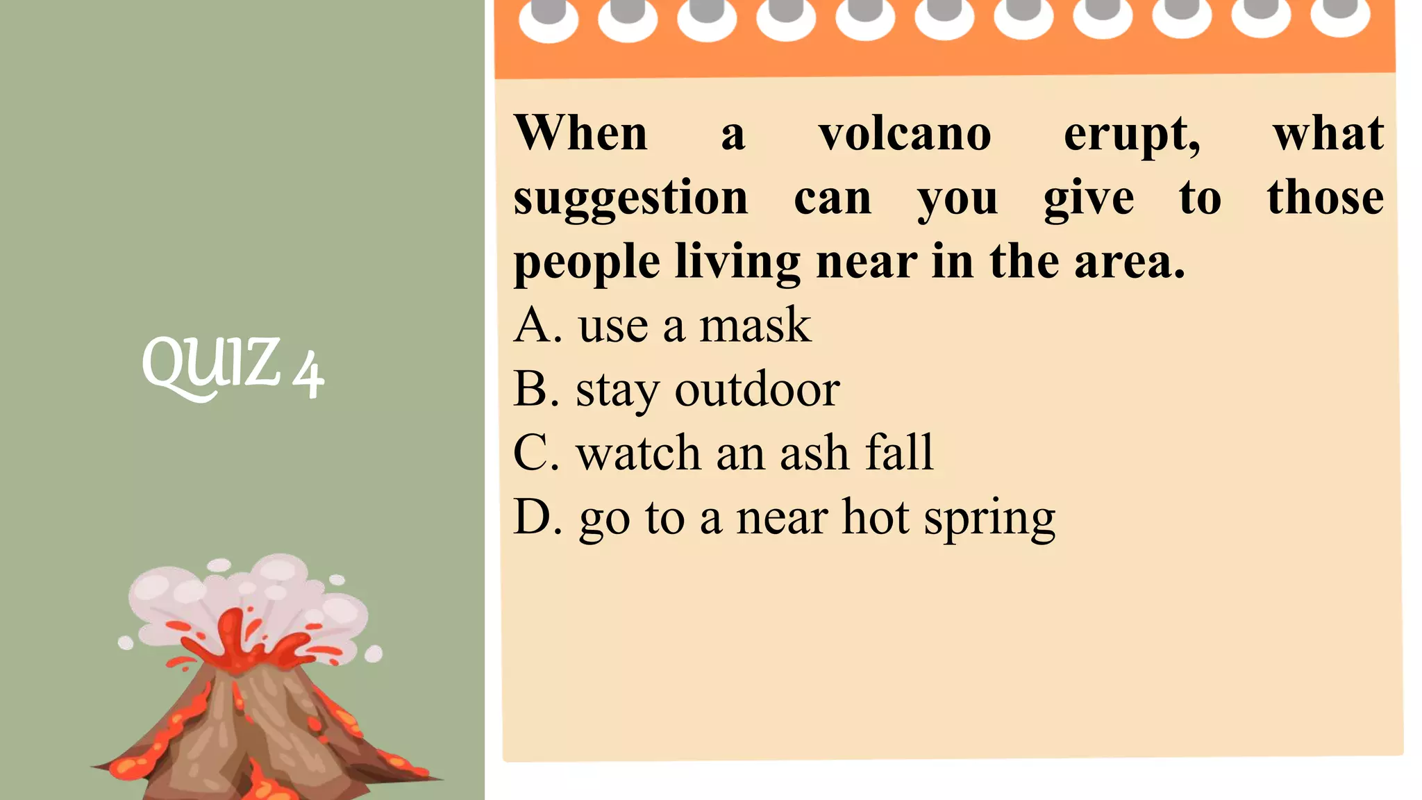 2 pts. 4 pts. 5 pts.
Task Completion
How much of the
task was
completed?
Less than ½ of the
task was completed.
¾ of the task was
completed.
The entire task was
completed.
Accuracy
How much of the
task was done
right?
2 or more questions
were not answered
correctly.
1 question is not
answered correctly.
All questions are
answered correctly.
Group
Collaboration
4 or more members
were not participating
2 -3 members were
not participating
All members
participate on the
given activity.
Presentation The presentation was
not clear and
informative
The presentation
was clear but not
informative
The presentation was
clear and informative.
QUIZ 4
When a volcano erupt, what
suggestion can you give to those
people living near in the area.
A. use a mask
B. stay outdoor
C. watch an ash fall
D. go to a near hot spring
 