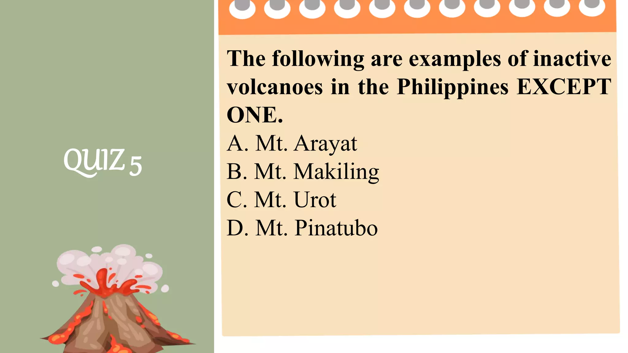 2 pts. 4 pts. 5 pts.
Task Completion
How much of the
task was
completed?
Less than ½ of the
task was completed.
¾ of the task was
completed.
The entire task was
completed.
Accuracy
How much of the
task was done
right?
2 or more questions
were not answered
correctly.
1 question is not
answered correctly.
All questions are
answered correctly.
Group
Collaboration
4 or more members
were not participating
2 -3 members were
not participating
All members
participate on the
given activity.
Presentation The presentation was
not clear and
informative
The presentation
was clear but not
informative
The presentation was
clear and informative.
QUIZ 5
The following are examples of inactive
volcanoes in the Philippines EXCEPT
ONE.
A. Mt. Arayat
B. Mt. Makiling
C. Mt. Urot
D. Mt. Pinatubo
 