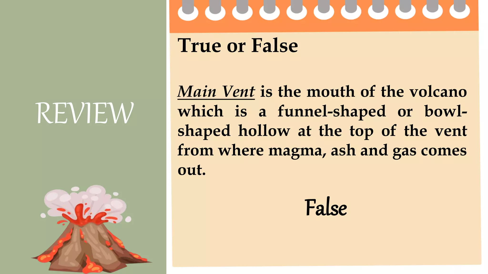 True or False
Main Vent is the mouth of the volcano
which is a funnel-shaped or bowl-
shaped hollow at the top of the vent
from where magma, ash and gas comes
out.
REVIEW
False
 