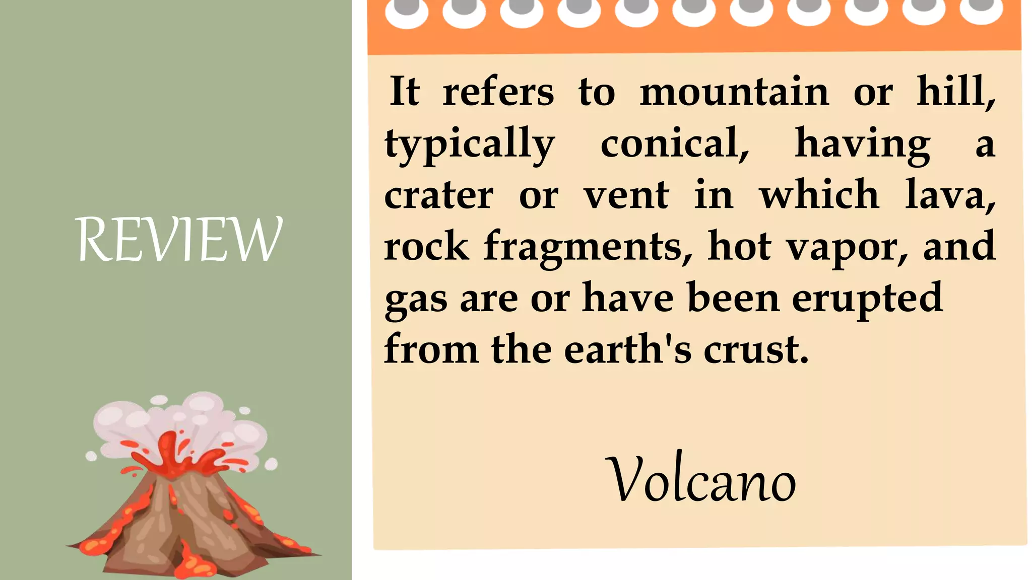 It refers to mountain or hill,
typically conical, having a
crater or vent in which lava,
rock fragments, hot vapor, and
gas are or have been erupted
from the earth's crust.
REVIEW
Volcano
 