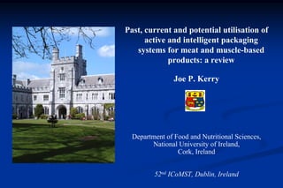 Past, current and potential utilisation of
      active and intelligent packaging
   systems for meat and muscle-based
             products: a review

                Joe P. Kerry




  Department of Food and Nutritional Sciences,
        National University of Ireland,
                 Cork, Ireland


         52nd ICoMST, Dublin, Ireland
 