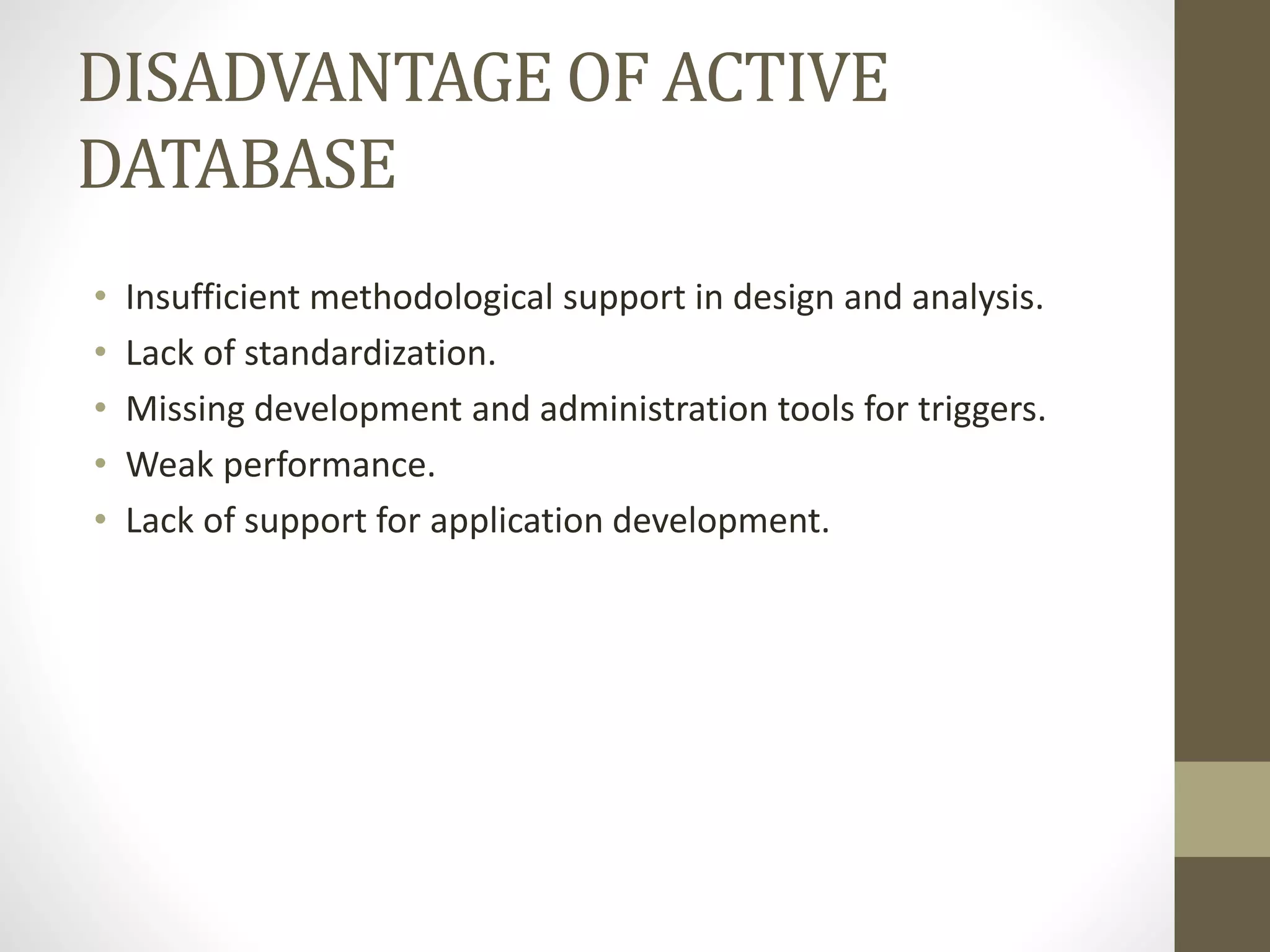 DISADVANTAGE OF ACTIVE
DATABASE
• Insufficient methodological support in design and analysis.
• Lack of standardization.
• Missing development and administration tools for triggers.
• Weak performance.
• Lack of support for application development.
 