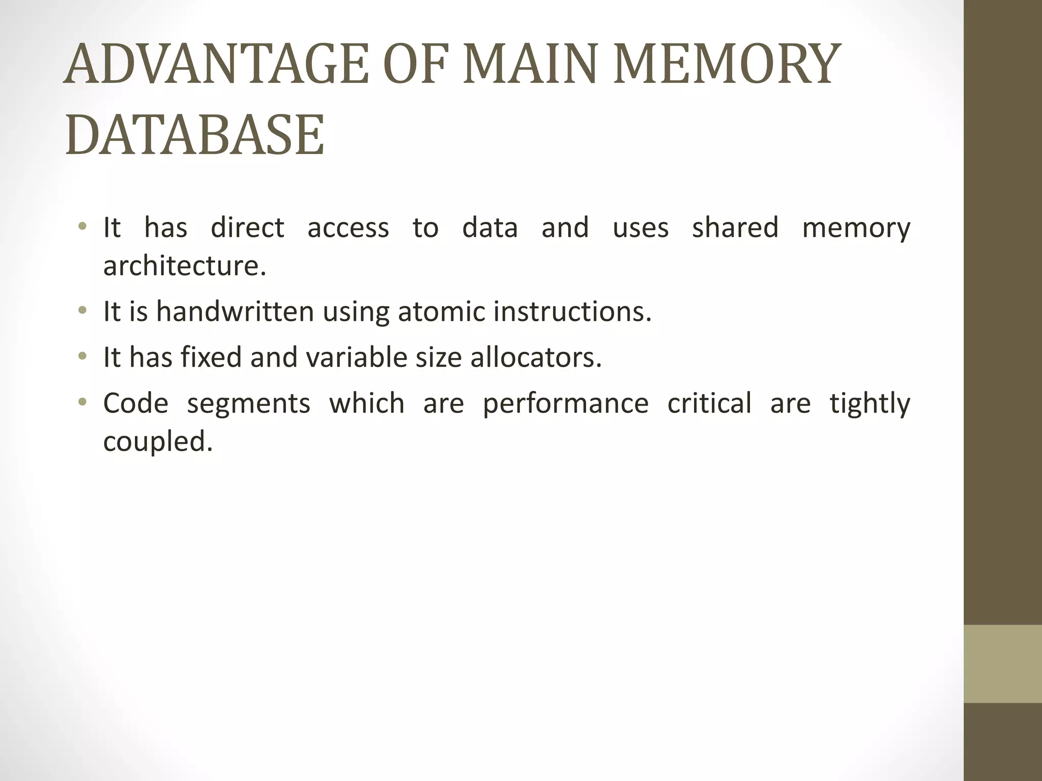 ADVANTAGE OF MAIN MEMORY
DATABASE
• It has direct access to data and uses shared memory
architecture.
• It is handwritten using atomic instructions.
• It has fixed and variable size allocators.
• Code segments which are performance critical are tightly
coupled.
 