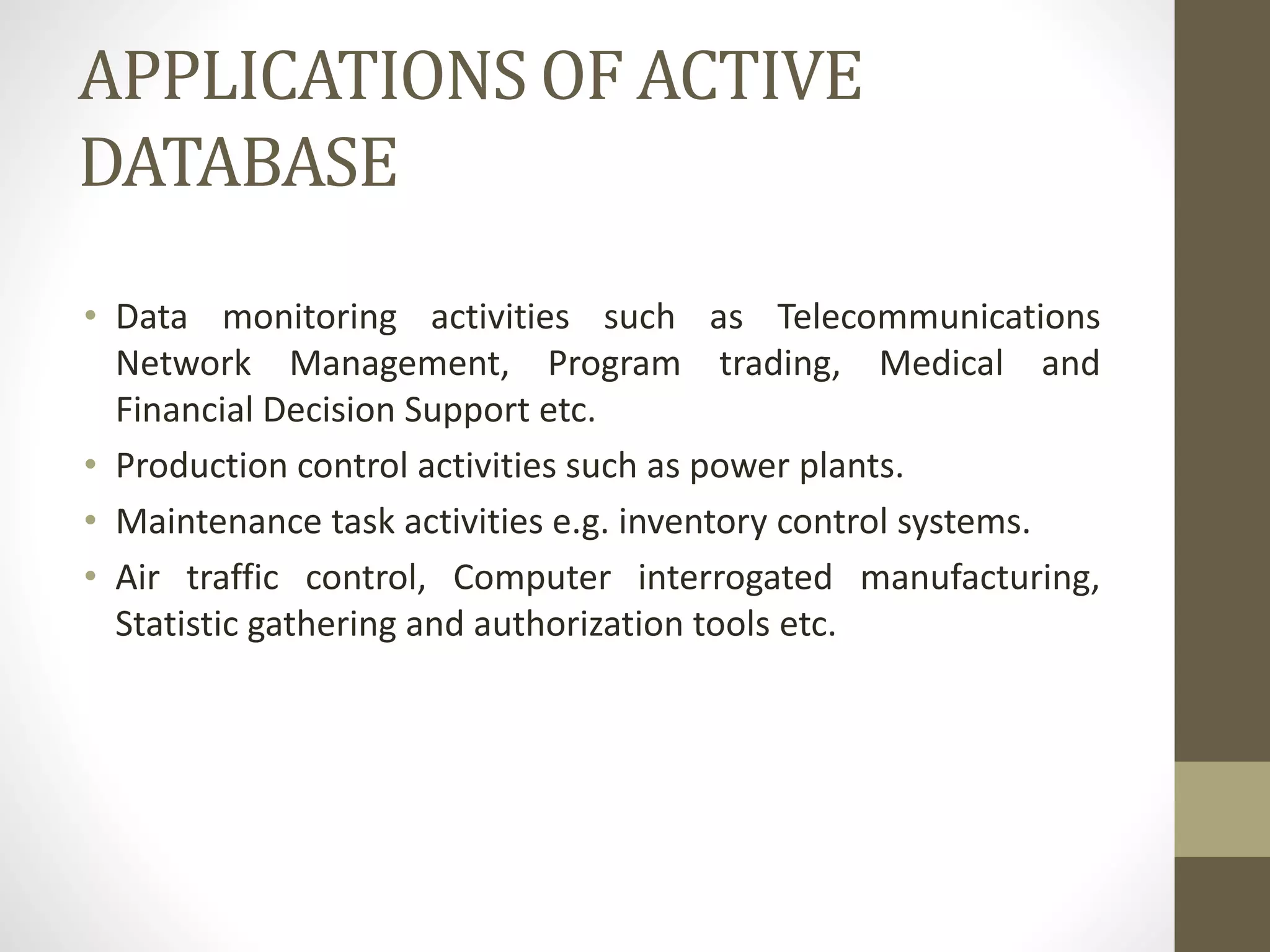 APPLICATIONS OF ACTIVE
DATABASE
• Data monitoring activities such as Telecommunications
Network Management, Program trading, Medical and
Financial Decision Support etc.
• Production control activities such as power plants.
• Maintenance task activities e.g. inventory control systems.
• Air traffic control, Computer interrogated manufacturing,
Statistic gathering and authorization tools etc.
 