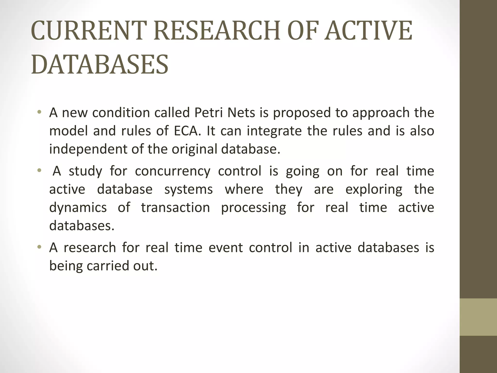 CURRENT RESEARCH OF ACTIVE
DATABASES
• A new condition called Petri Nets is proposed to approach the
model and rules of ECA. It can integrate the rules and is also
independent of the original database.
• A study for concurrency control is going on for real time
active database systems where they are exploring the
dynamics of transaction processing for real time active
databases.
• A research for real time event control in active databases is
being carried out.
 