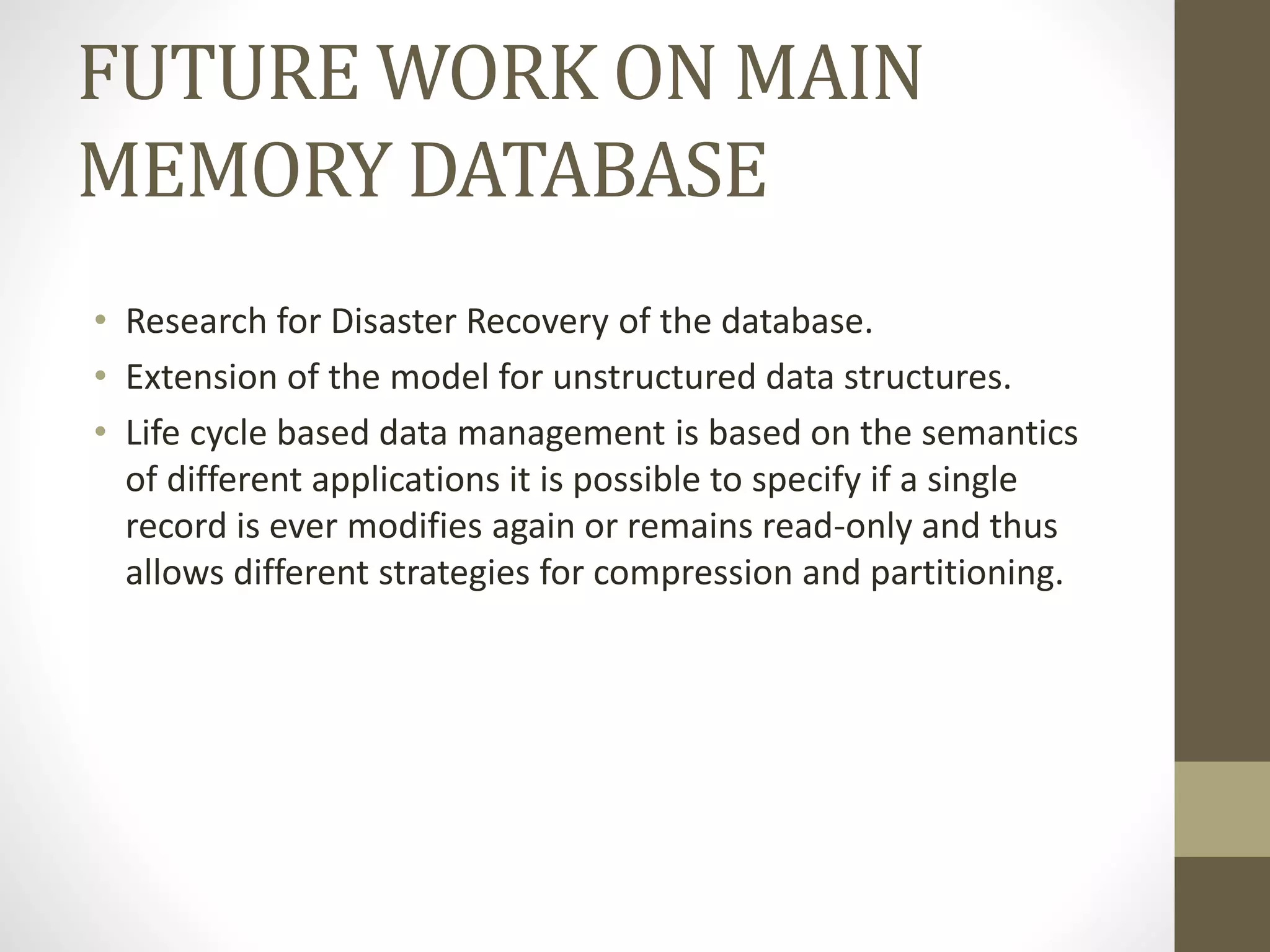FUTURE WORK ON MAIN
MEMORY DATABASE
• Research for Disaster Recovery of the database.
• Extension of the model for unstructured data structures.
• Life cycle based data management is based on the semantics
of different applications it is possible to specify if a single
record is ever modifies again or remains read-only and thus
allows different strategies for compression and partitioning.
 