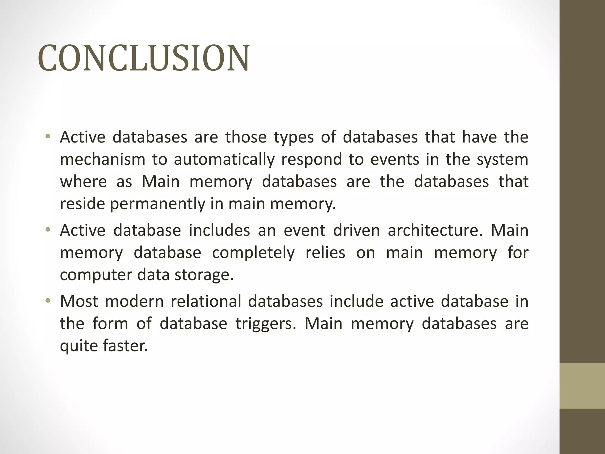 CONCLUSION
• Active databases are those types of databases that have the
mechanism to automatically respond to events in the system
where as Main memory databases are the databases that
reside permanently in main memory.
• Active database includes an event driven architecture. Main
memory database completely relies on main memory for
computer data storage.
• Most modern relational databases include active database in
the form of database triggers. Main memory databases are
quite faster.
 