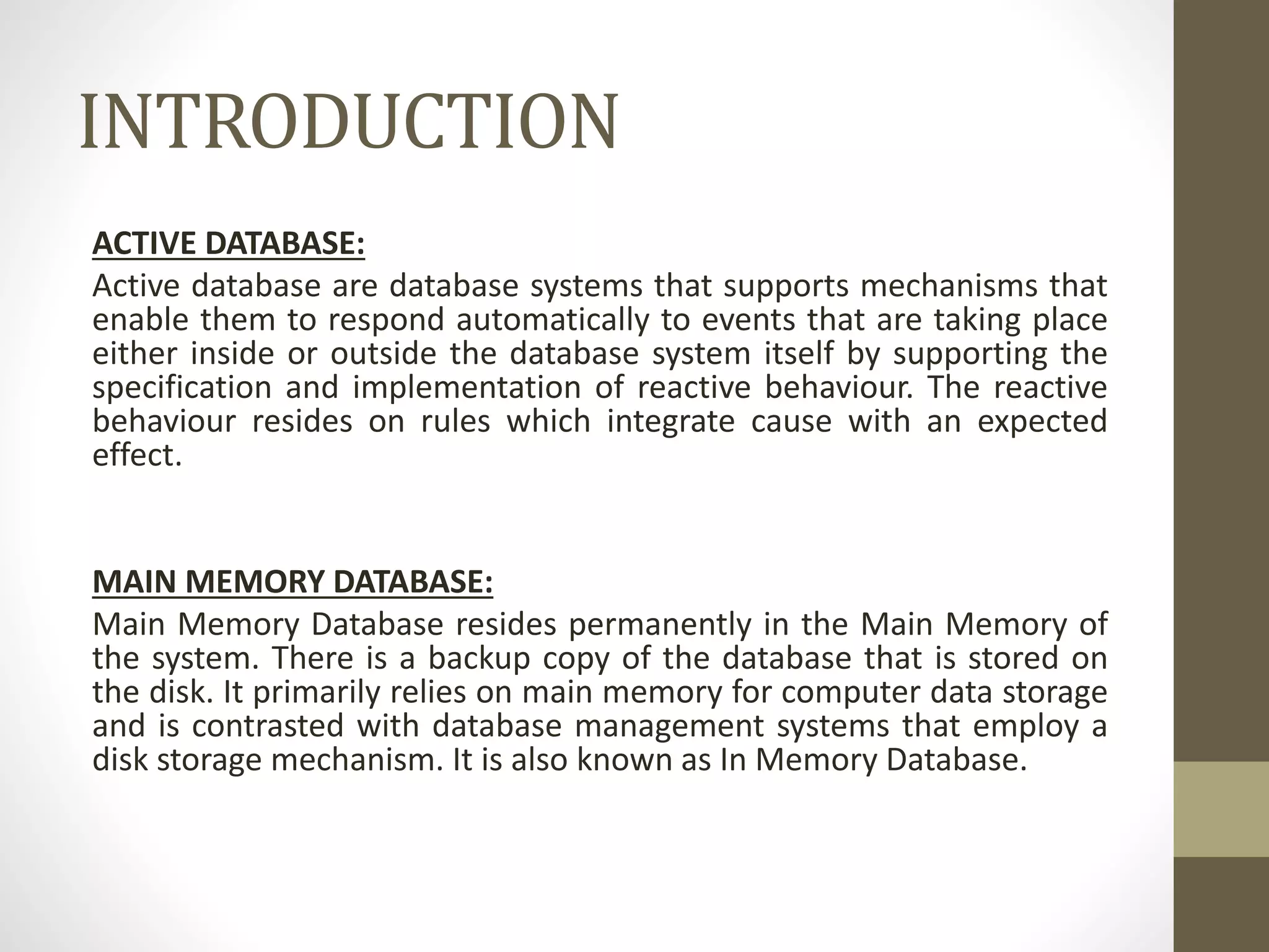 INTRODUCTION
ACTIVE DATABASE:
Active database are database systems that supports mechanisms that
enable them to respond automatically to events that are taking place
either inside or outside the database system itself by supporting the
specification and implementation of reactive behaviour. The reactive
behaviour resides on rules which integrate cause with an expected
effect.
MAIN MEMORY DATABASE:
Main Memory Database resides permanently in the Main Memory of
the system. There is a backup copy of the database that is stored on
the disk. It primarily relies on main memory for computer data storage
and is contrasted with database management systems that employ a
disk storage mechanism. It is also known as In Memory Database.
 