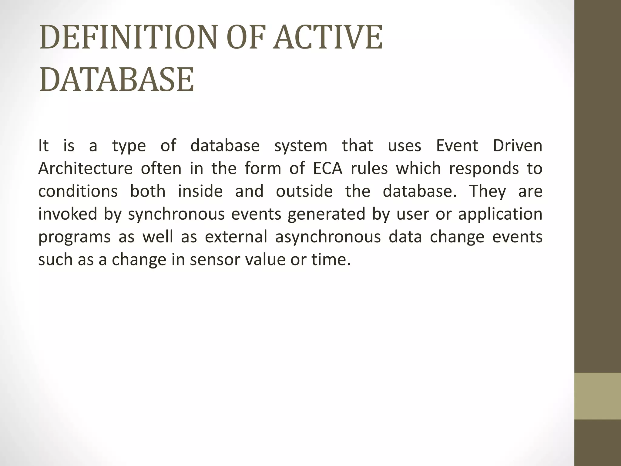 DEFINITION OF ACTIVE
DATABASE
It is a type of database system that uses Event Driven
Architecture often in the form of ECA rules which responds to
conditions both inside and outside the database. They are
invoked by synchronous events generated by user or application
programs as well as external asynchronous data change events
such as a change in sensor value or time.
 