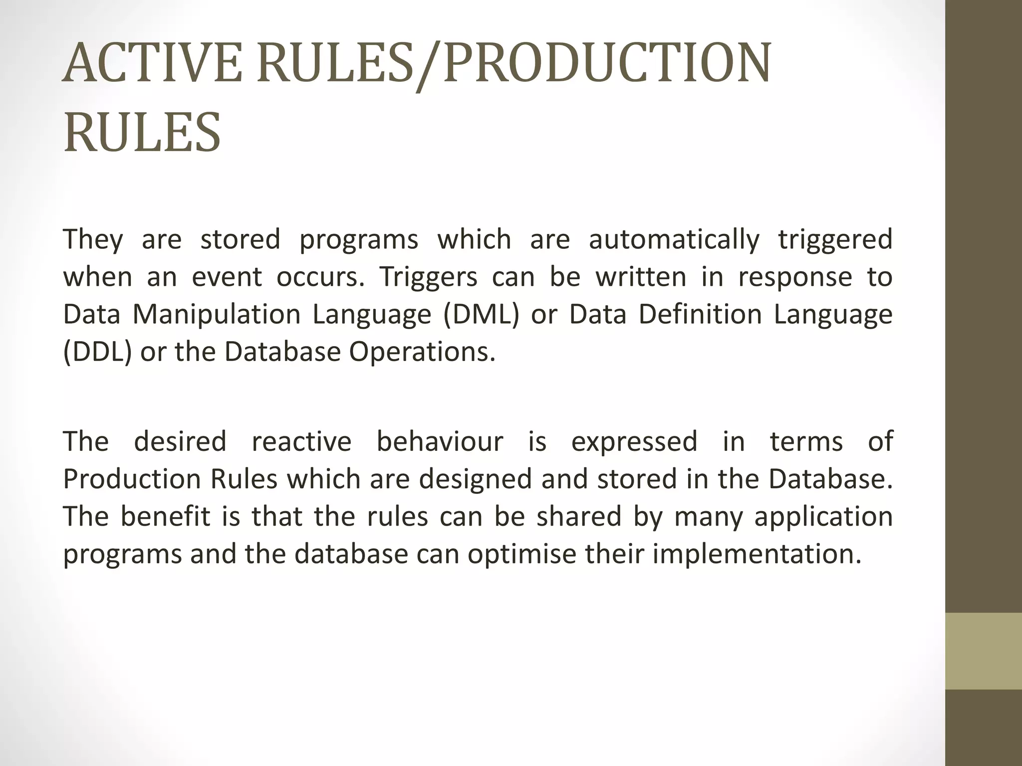 ACTIVE RULES/PRODUCTION
RULES
They are stored programs which are automatically triggered
when an event occurs. Triggers can be written in response to
Data Manipulation Language (DML) or Data Definition Language
(DDL) or the Database Operations.
The desired reactive behaviour is expressed in terms of
Production Rules which are designed and stored in the Database.
The benefit is that the rules can be shared by many application
programs and the database can optimise their implementation.
 