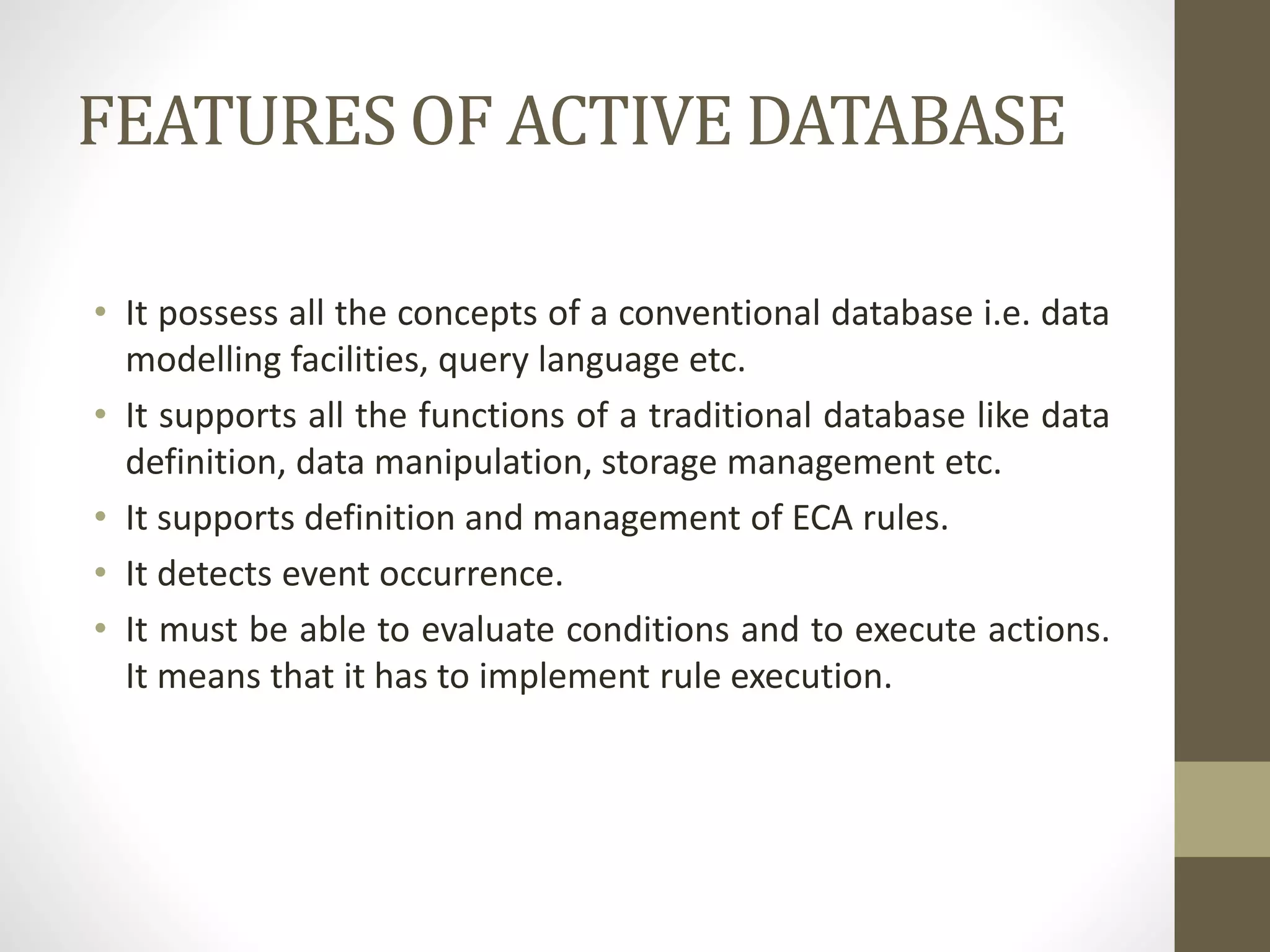 FEATURES OF ACTIVE DATABASE
• It possess all the concepts of a conventional database i.e. data
modelling facilities, query language etc.
• It supports all the functions of a traditional database like data
definition, data manipulation, storage management etc.
• It supports definition and management of ECA rules.
• It detects event occurrence.
• It must be able to evaluate conditions and to execute actions.
It means that it has to implement rule execution.
 