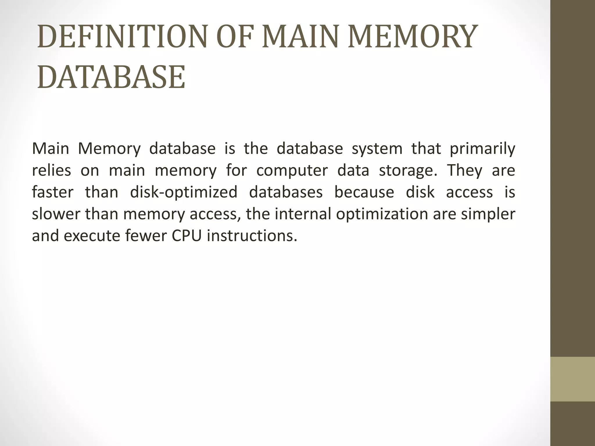 DEFINITION OF MAIN MEMORY
DATABASE
Main Memory database is the database system that primarily
relies on main memory for computer data storage. They are
faster than disk-optimized databases because disk access is
slower than memory access, the internal optimization are simpler
and execute fewer CPU instructions.
 
