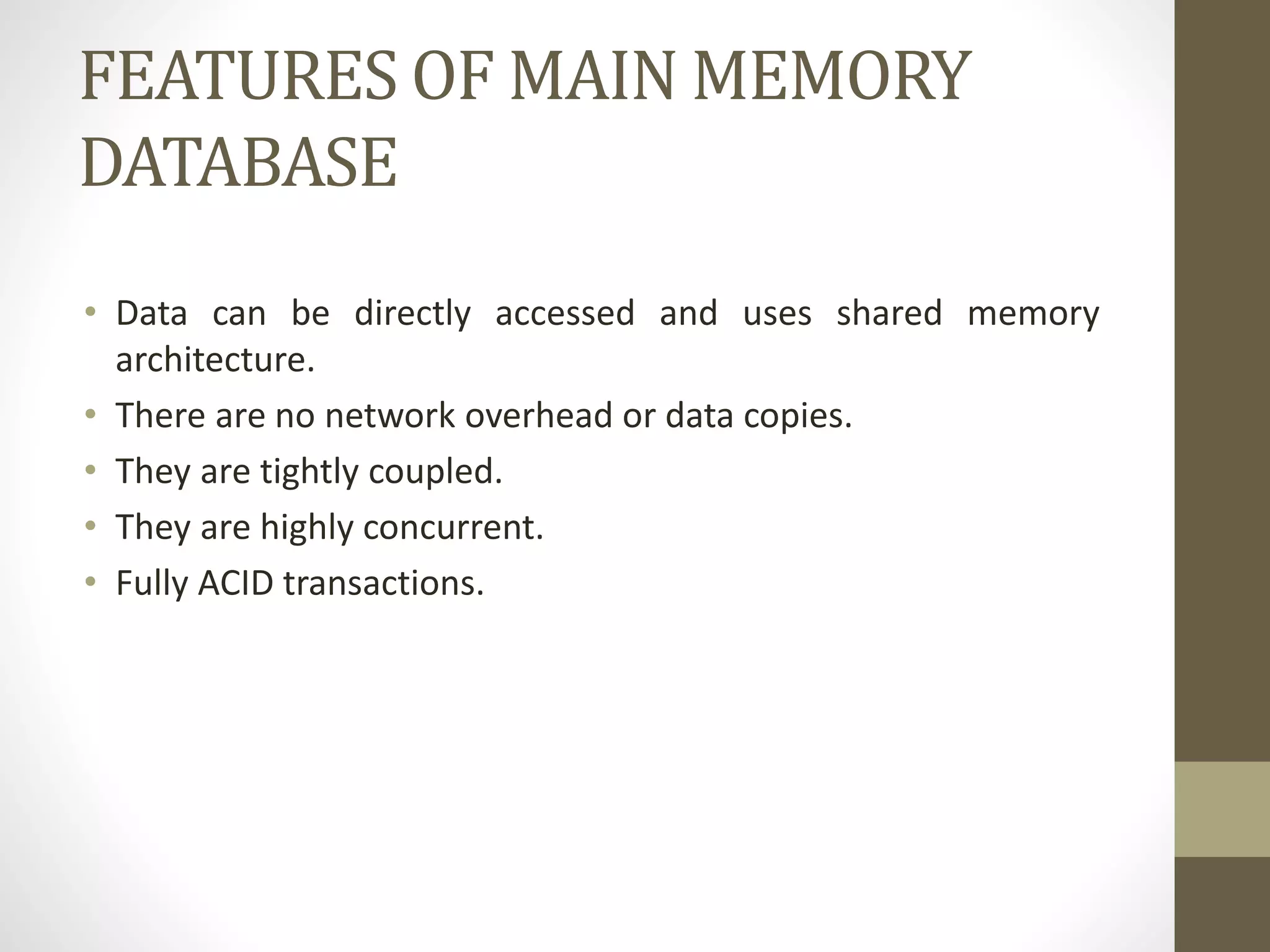 FEATURES OF MAIN MEMORY
DATABASE
• Data can be directly accessed and uses shared memory
architecture.
• There are no network overhead or data copies.
• They are tightly coupled.
• They are highly concurrent.
• Fully ACID transactions.
 