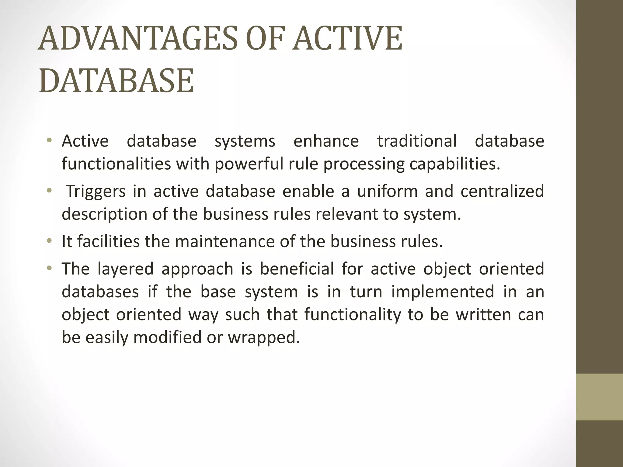 ADVANTAGES OF ACTIVE
DATABASE
• Active database systems enhance traditional database
functionalities with powerful rule processing capabilities.
• Triggers in active database enable a uniform and centralized
description of the business rules relevant to system.
• It facilities the maintenance of the business rules.
• The layered approach is beneficial for active object oriented
databases if the base system is in turn implemented in an
object oriented way such that functionality to be written can
be easily modified or wrapped.
 