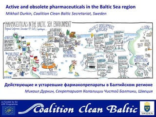 co-funded by EU
LIFE Programme
Active and obsolete pharmaceuticals in the Baltic Sea region
Mikhail Durkin, Coalition Clean Baltic Secretariat, Sweden
Действующие и устаревшие фармакопрепараты в Балтийском регионе
Михаил Дуркин, Секретариат Колалиции Чистой Балтики, Швеция
 