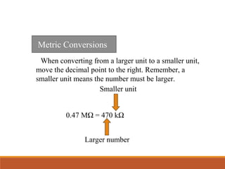 When converting from a larger unit to a smaller unit,
move the decimal point to the right. Remember, a
smaller unit means the number must be larger.
Metric Conversions
0.47 MΩ = 470 kΩ
Larger number
Smaller unit
 