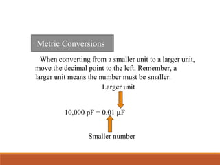 When converting from a smaller unit to a larger unit,
move the decimal point to the left. Remember, a
larger unit means the number must be smaller.
Metric Conversions
10,000 pF = 0.01 µF
Smaller number
Larger unit
 