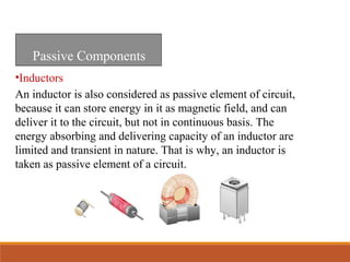 •Inductors
Passive Components
An inductor is also considered as passive element of circuit,
because it can store energy in it as magnetic field, and can
deliver it to the circuit, but not in continuous basis. The
energy absorbing and delivering capacity of an inductor are
limited and transient in nature. That is why, an inductor is
taken as passive element of a circuit.
 